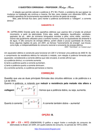 © QUESTÕES CORRIGIDAS – PROFESSOR Rodrigo                 Penna                               24

         A relação que permite calcular a potência é: P = V.i. Porém, o problema diz que apesar na
   mudança na instalação ela continua a mesma. De fato, para cidades com diferentes DDPs, são
   vendidos aparelhos de funcionamento equivalente em termos de gasto de energia.
         Mas, pela fórmula fica claro: para manter a potência aumentando a “voltagem”, a corrente
   diminui!

                                          GABARITO: D


   38. (UFPEL/2005) Grande parte dos aparelhos elétricos que usamos têm a função de produzir
      movimento, a partir da eletricidade. Entre eles, estão: batedeira, liquidificador, ventilador,
      aspirador de pó... além de inúmeros brinquedos movidos a pilha, como robôs, carrinhos...
      Outros são igualmente utilizados para o conforto humano, como os aquecedores de ambiente e
      de água. O alto consumo de energia elétrica, porém aliado à pouca quantidade de chuvas,
      levou algumas regiões do país, em 2001, ao famoso "racionamento de energia", que trouxe,
      como lição, a indispensabilidade do consumo racional e consciente da energia elétrica.
                                                                      GREF. "Eletricidade". vol. 3 [adapt.] pag.3



Um aquecedor elétrico é construído para funcionar em 220 V e fornecer uma potência de 4400 W. Se
o comprimento da resistência elétrica for reduzido à metade, com relação à potência fornecida pelo
aquecedor, considerando a corrente elétrica que nele circulará, é correto afirmar que
a) a potência diminui, e a corrente aumenta.
b) tanto a potência quanto a corrente aumentam.
c) tanto a potência quanto a corrente diminuem.
d) a corrente aumenta, e a potência permanece a mesma.

                                          CORREÇÃO

Questão que usa as duas principais fórmulas dos circuitos elétricos: a de potência e a
Lei de Ohm.
Quanto à potência, e notando que reduzir a resistência pela metade não altera a
             V2        V2
          P=    ⇒ 2P =
voltagem:    R         R              . Vemos que a potência dobra, ou seja, aumenta.
                       2

                            V        V
                       i=     ⇒ 2i =
Quanto à corrente:          R        R     . A corrente também dobra – aumenta!
                                     2


                                           OPÇÃO: B.


   39. (SP – C5 – H17) (ENEM/2008) O gráfico a seguir ilustra a evolução do consumo de
      eletricidade no Brasil, em GWh, em quatro setores de consumo, no período de 1975 a 2005.

                                  http://fisicanoenem.blogspot.com/
 