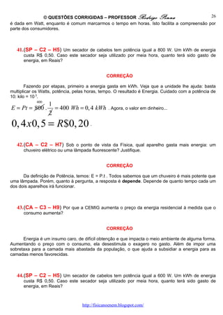 © QUESTÕES CORRIGIDAS – PROFESSOR Rodrigo Penna                            26
é dada em Watt, enquanto é comum marcarmos o tempo em horas. Isto facilita a compreensão por
parte dos consumidores.



   41.(SP – C2 – H5) Um secador de cabelos tem potência igual a 800 W. Um kWh de energia
      custa R$ 0,50. Caso este secador seja utilizado por meia hora, quanto terá sido gasto de
      energia, em Reais?


                                                CORREÇÃO

        Fazendo por etapas, primeiro a energia gasta em kWh. Veja que a unidade lhe ajuda: basta
multiplicar os Watts, potência, pelas horas, tempo. O resultado é Energia. Cuidado com a potência de
10: kilo = 10 3.
            400
                  1
E = Pt = 800 .      = 400 Wh = 0, 4 kWh         . Agora, o valor em dinheiro...
                  2
0, 4 x0,5 = R$0, 20 .
   42.(CA – C2 – H7) Sob o ponto de vista da Física, qual aparelho gasta mais energia: um
      chuveiro elétrico ou uma lâmpada fluorescente? Justifique.


                                                CORREÇÃO

      Da definição de Potência, temos: E = P.t . Todos sabemos que um chuveiro é mais potente que
uma lâmpada. Porém, quanto à pergunta, a resposta é depende. Depende de quanto tempo cada um
dos dois aparelhos irá funcionar.



   43.(CA – C3 – H9) Por que a CEMIG aumenta o preço da energia residencial à medida que o
      consumo aumenta?


                                                CORREÇÃO

      Energia é um insumo caro, de difícil obtenção e que impacta o meio ambiente de alguma forma.
Aumentando o preço com o consumo, ela desestimula o exagero no gasto. Além de impor uma
sobretaxa para a camada mais abastada da população, o que ajuda a subsidiar a energia para as
camadas menos favorecidas.



   44.(SP – C2 – H5) Um secador de cabelos tem potência igual a 600 W. Um kWh de energia
      custa R$ 0,50. Caso este secador seja utilizado por meia hora, quanto terá sido gasto de
      energia, em Reais?



                                   http://fisicanoenem.blogspot.com/
 