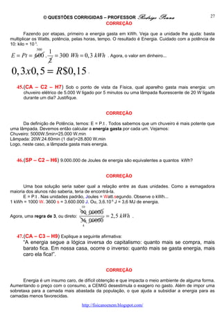 © QUESTÕES CORRIGIDAS – PROFESSOR Rodrigo               Penna                 27
                                          CORREÇÃO

        Fazendo por etapas, primeiro a energia gasta em kWh. Veja que a unidade lhe ajuda: basta
multiplicar os Watts, potência, pelas horas, tempo. O resultado é Energia. Cuidado com a potência de
10: kilo = 10 3.
             300
                    1
E = Pt = 600 .        = 300 Wh = 0,3 kWh         . Agora, o valor em dinheiro...
                    2
0,3 x0,5 = R$0,15 .
   45.(CA – C2 – H7) Sob o ponto de vista da Física, qual aparelho gasta mais energia: um
      chuveiro elétrico de 5.000 W ligado por 5 minutos ou uma lâmpada fluorescente de 20 W ligada
      durante um dia? Justifique.


                                                 CORREÇÃO

      Da definição de Potência, temos: E = P.t . Todos sabemos que um chuveiro é mais potente que
uma lâmpada. Devemos então calcular a energia gasta por cada um. Vejamos:
Chuveiro: 5000W.5min=25.000 W.min
Lâmpada: 20W.24.60min (1 dia!)=28.800 W.min
Logo, neste caso, a lâmpada gasta mais energia.


   46.(SP – C2 – H6) 9.000.000 de Joules de energia são equivalentes a quantos kWh?

                                                 CORREÇÃO

      Uma boa solução seria saber qual a relação entre as duas unidades. Como a esmagadora
maioria dos alunos não saberia, teria de encontrá-la.
      E = P.t . Nas unidades padrão, Joules = Watt.segundo. Observe o kWh...
1 kWh = 1000 W. 3600 s = 3.600.000 J. Ou, 3,6.10 6 J = 3,6 MJ de energia.
                                    10
                                    90 00000
Agora, uma regra de 3, ou direto:            = 2,5 kWh         .
                                    36 00000
                                    4


   47.(CA – C3 – H9) Explique a seguinte afirmativa:
      “A energia segue a lógica inversa do capitalismo: quanto mais se compra, mais
      barato fica. Em nossa casa, ocorre o inverso: quanto mais se gasta energia, mais
      caro ela fica!”.

                                                 CORREÇÃO

      Energia é um insumo caro, de difícil obtenção e que impacta o meio ambiente de alguma forma.
Aumentando o preço com o consumo, a CEMIG desestimula o exagero no gasto. Além de impor uma
sobretaxa para a camada mais abastada da população, o que ajuda a subsidiar a energia para as
camadas menos favorecidas.

                                    http://fisicanoenem.blogspot.com/
 
