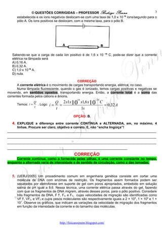© QUESTÕES CORRIGIDAS – PROFESSOR Rodrigo Penna                                  3
      estabelecida e os íons negativos deslocam-se com uma taxa de 1,0 x 10 18 íons/segundo para o
      pólo A. Os íons positivos se deslocam, com a mesma taxa, para o pólo B.




                                                                      -19
   Sabendo-se que a carga de cada íon positivo é de 1,6 x 10                C, pode-se dizer que a corrente
   elétrica na lâmpada será
   A) 0,16 A.
   B) 0,32 A.
   C) 1,0 x 10 18 A.
   D) nula.

                                              CORREÇÃO
      A corrente elétrica é o movimento de cargas transportando energia, elétrica, no caso.
      Numa lâmpada fluorescente, quando o gás é ionizado, temos cargas positivas e negativas se
movendo, em sentidos opostos, transportando energia. Então, a corrente total é a soma das
correntes formada pelos cátions e ânions.
                                              18            −19
                 Q             Q 2 x1x10 x1,6 x10 C
      Temos: i =
                 t
                   . Logo:   i= =                   = 0,32 A
                               t         1s
                                            OPÇÃO: B.

   4. EXPLIQUE a diferença entre corrente CONTÍNUA e ALTERNADA, em, no máximo, 4
     linhas. Procure ser claro, objetivo e correto. E, não “encha lingüiça”!
__________________________________________________________________________________
__________________________________________________________________________________
__________________________________________________________________________________
__________________________________________________________________

                                            CORREÇÃO
     Corrente contínua, como a fornecida pelas pilhas, é uma corrente constante no tempo,
enquanto a alternada varia de intensidade e de sentido de circulação, como a das tomadas.



   5. (UERJ/2005) Um procedimento comum em engenharia genética consiste em cortar uma
      molécula de DNA com enzimas de restrição. Os fragmentos assim formados podem ser
      separados por eletroforese em suporte de gel com poros apropriados, embebido em solução
      salina de pH igual a 8,6. Nessa técnica, uma corrente elétrica passa através do gel, fazendo
      com que os fragmentos de DNA migrem, através desses poros, para o pólo positivo. Considere
      três fragmentos de DNA, F ﾁ, F2‚ e F3, cujas velocidades de migração são identificadas como
      VF ﾁ, VF2‚ e VF3 e cujos pesos moleculares são respectivamente iguais a 2 × 109, 1 × 106 e 1 ×
      107. Observe os gráficos, que indicam as variações da velocidade de migração dos fragmentos
      em função da intensidade da corrente e do tamanho das moléculas.



                                  http://fisicanoenem.blogspot.com/
 