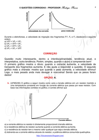 © QUESTÕES CORRIGIDAS – PROFESSOR Rodrigo                  Penna                     4




Durante a eletroforese, a velocidade de migração dos fragmentos F ﾁ , F2 e F3 obedecerá à seguinte
ordem:
a) VFﾁ < VF3 < VF2
b) VF2 < VFﾁ < VF3
c) VF3 < VFﾁ < VF2
d) VF3 < VF2 < VFﾁ

                                            CORREÇÃO

Questão muito interessante, dentro a interdisciplinaridade, tendência atual, e
interpretativa, outra tendência. Porém, simples, quando o aluno a compreende bem!
O primeiro gráfico mostra o óbvio: quando a corrente aumenta, a velocidade de
transporte dos fragmentos aumenta. E não ajuda a responder a questão. O segundo
gráfico mata a charada: mostra que quando o peso aumenta, a velocidade diminui!
Logo, o mais pesado anda mais devagar e vice-versa! Sendo que os pesos foram
dados!
                                       OPÇÃO: A.

   6. (UFMG/95) O gráfico a seguir mostra como varia a tensão elétrica em um resistor mantido a
      uma temperatura constante em função da corrente elétrica que passa por esse resistor. Com
      base nas informações contidas no gráfico, é correto afirmar que




a) a corrente elétrica no resistor é diretamente proporcional à tensão elétrica.
b) a resistência elétrica do resistor aumenta quando a corrente elétrica aumenta.
c) a resistência do resistor tem o mesmo valor qualquer que seja a tensão elétrica.
d) dobrando-se a corrente elétrica através do resistor, a potência elétrica consumida quadruplica.
                                    http://fisicanoenem.blogspot.com/
 