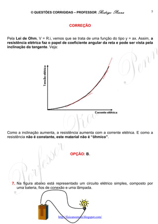 © QUESTÕES CORRIGIDAS – PROFESSOR Rodrigo           Penna              5



                                     CORREÇÃO


Pela Lei de Ohm, V = R.i, vemos que se trata de uma função do tipo y = ax. Assim, a
resistência elétrica faz o papel de coeficiente angular da reta e pode ser vista pela
inclinação da tangente. Veja:




Como a inclinação aumenta, a resistência aumenta com a corrente elétrica. E como a
resistência não é constante, este material não é “ôhmico”.



                                      OPÇÃO: B.




  7. Na figura abaixo está representado um circuito elétrico simples, composto por
     uma bateria, fios de conexão e uma lâmpada.




                             http://fisicanoenem.blogspot.com/
 