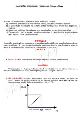 © QUESTÕES CORRIGIDAS – PROFESSOR Rodrigo                 Penna                     6




Sobre o circuito mostrado, marque a única alternativa correta.
  a) A corrente elétrica não é consumida e circula, inclusive, dentro da bateria.
  b) A quantidade de elétrons na corrente antes da lâmpada é menor que depois da
     mesma.
  c) A corrente elétrica é formada por íons que circulam em sentidos contrários.
  d) Elétrons são criados no pólo negativo e circulam, fora da bateria, em direção ao
     pólo positivo, onde são consumidos.


                                        CORREÇÃO
A questão aborda vários erros comuns que alguns alunos têm de suas intuições sobre a
corrente elétrica. A corrente precisa circular dentro da bateria, que fornece a energia
elétrica, justamente para distribuí-la ao consumidor, a lâmpada.
                                         OPÇÃO: A.




   8. (CF – C2 – H5) Explique como é a corrente elétrica na fiação de uma residência.

                                                CORREÇÃO

     Uma casa utiliza fios de cobre, metal, condutor. A corrente é formada por elétrons livres, que se
movem de forma organizada devido à diferença de potencial – voltagem – aplicada.



   9. (DL – C5 – H17) O gráfico abaixo mostra como varia a corrente elétrica i em função do
      tempo t através da secção transversal de um condutor. Calcule a carga elétrica total que
      circulou por esta secção. Dado: carga do elétron = 1,6.10 – 19 C.


                        i (mA)




                             10




                                   http://fisicanoenem.blogspot.com/
                                                    120                t (s)
 