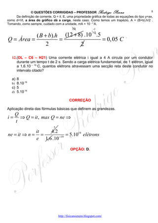 © QUESTÕES CORRIGIDAS – PROFESSOR Rodrigo Penna                                     8
     Da definição de corrente, Q = it. E, uma propriedade gráfica de todas as equações do tipo y=ax,
como d=Vt, a área do gráfico dá a carga, neste caso. Como temos um trapézio, A = (B+b).h/2 .
Tomando, como sempre, cuidado com a unidade, mA = 10 – 3 A.
                                             10              −2
                                                            −3
           ( B + b).h (12 + 8) .10 .5
Q = Área =           =                = 0, 05 C
                                                                                 .

                2            2

   12.(DL – C6 – H21) Uma corrente elétrica i igual a 4 A circula por um condutor
      durante um tempo t de 2 s. Sendo a carga elétrica fundamental, de 1 elétron, igual
      a 1,6.10 – 19 C, quantos elétrons atravessam uma secção reta deste condutor no
      intervalo citado?

   a) 8
   b) 8.10 19
   c) 5
   d) 5.10 19

                                           CORREÇÃO

Aplicação direta das fórmulas básicas que definem as grandezas.
     Q
i=     ⇒ Q = it , mas Q = ne ⇒
     t
                               5
                   it   4.2
ne = it ⇒ n =         =         = 5.1019 elétrons
                   e 1,6 .10−19

                                            OPÇÃO: D.




                                   http://fisicanoenem.blogspot.com/
 