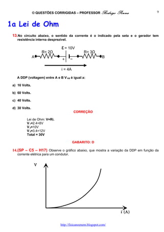 © QUESTÕES CORRIGIDAS – PROFESSOR Rodrigo            Penna            9



1a Lei de Ohm
 13.No circuito abaixo, o sentido da corrente é o indicado pela seta e o gerador tem
    resistência interna desprezível.

                                  ε = 10V
                      R= 2Ω                       R= 3Ω
                A                                              B


                                  i = 4A

    A DDP (voltagem) entre A e B V AB é igual a:

 a) 16 Volts.

 b) 60 Volts.

 c) 40 Volts.

 d) 30 Volts.
                                           CORREÇÃO

          Lei de Ohm: V=Ri.
          V 1=2.4=8V
          V 2=10V
          V 3=3.4=12V
          Total = 30V

                                           GABARITO: D

 14.(SP – C5 – H17) Observe o gráfico abaixo, que mostra a variação da DDP em função da
    corrente elétrica para um condutor.


                V
                (v)




                                                                      i (A)


                                 http://fisicanoenem.blogspot.com/
 