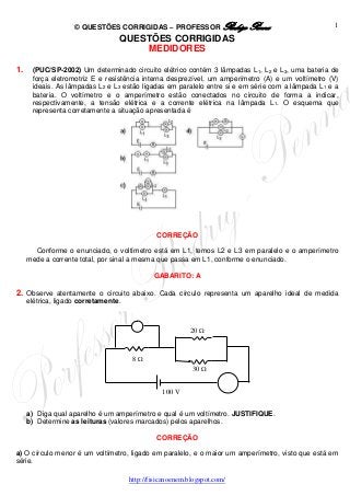 © QUESTÕES CORRIGIDAS – PROFESSOR Rodrigo Penna
http://fisicanoenem.blogspot.com/
1
QUESTÕES CORRIGIDAS
MEDIDORES
1. (PUC/SP-2002) Um determinado circuito elétrico contém 3 lâmpadas L1, L2 e L3, uma bateria de
força eletromotriz E e resistência interna desprezível, um amperímetro (A) e um voltímetro (V)
ideais. As lâmpadas L2 e L3 estão ligadas em paralelo entre si e em série com a lâmpada L1 e a
bateria. O voltímetro e o amperímetro estão conectados no circuito de forma a indicar,
respectivamente, a tensão elétrica e a corrente elétrica na lâmpada L1. O esquema que
representa corretamente a situação apresentada é
CORREÇÃO
Conforme o enunciado, o voltímetro está em L1, temos L2 e L3 em paralelo e o amperímetro
mede a corrente total, por sinal a mesma que passa em L1, conforme o enunciado.
GABARITO: A
2. Observe atentamente o circuito abaixo. Cada círculo representa um aparelho ideal de medida
elétrica, ligado corretamente.
a) Diga qual aparelho é um amperímetro e qual é um voltímetro. JUSTIFIQUE.
b) Determine as leituras (valores marcados) pelos aparelhos.
CORREÇÃO
a) O círculo menor é um voltímetro, ligado em paralelo, e o maior um amperímetro, visto que está em
série.
30 
20 
8 
100 V
 