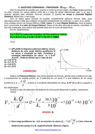 © QUESTÕES CORRIGIDAS – PROFESSOR Rodrigo Penna                                    10
       Veja no esquema da questão que, quando a nuvem acumula cargas, ela induz cargas positivas
no chão, criando um campo elétrico entre ela e o solo. Ao atingir determinado valor, o ar, que é
isolante, ajudado pela umidade, torna-se condutor. É quando se rompe a chamada Rigidez
Dielétrica. Nesta hora, o raio surge.
       Com os dados agora corretos da questão, simplesmente aplica-se fórmula. Aliás, peço
desculpas porque a falta das unidades na apostila simplesmente me confundiu, e, claro, aí eu vacilei.
Uma unidade comum de Campo Elétrico é Volt / metro. E o dado Rigidez Dielétrica, como já explica
bem o enunciado, é o valor do Campo Elétrico! Talvez só de olhar para isto se resolve, mas faltou. O
que não é desculpa, pois resolvo esta questão todo ano no curso de específicas.
       Por fim, basta lembrar:

        VAB = E.d ! E cuidar das unidades, né! Para distância, metros.
        VAB = E.d ⇒ VAB = 3.10 3. 5.10 3 = 15.10 6 = 15MV.

        Tá aí!


     13. (UFLA/06) O diagrama potencial elétrico versus
         distância de uma carga elétrica puntiforme Q
         no vácuo é mostrado ao lado. Considere a
         constante eletrostática do vácuo k0 = 9.109
         .N.m2/C2 . Pode-se afirmar que o valor de Q é
a) + 3,0.10-12C
b) + 0,1.10-12C
c) + 3,0.10-9C
d) + 0,1.10-9C

                      CORREÇÃO

       Gráfico do Potencial Elétrico, mas iremos precisar da fórmula. Atentar para a distância em cm,
e precisaremos da unidade padrão, m. O potencial em um ponto P a uma distância de um carga
                   k 0 .Q , onde k é a constante eletrostática do vácuo, 9.10 9 (S.I.), Q é a carga(C) e
puntiforme é V P =                 0

                     d
d a distância(m).
       Tirando o valor do potencial e da distância do único ponto disponível no gráfico, resolvemos.
       Temos:



    k .Q         0                   V .d         30.3.10
                                                                 −2
                                                                                  −10                      −9
V =                      ⇒Q=                  =                       = 1.10                = 0,1.10 C
    P
     d                                k   0         9.10
                                                             9



                                              OPÇÃO: D.

                                                                                            2
                                                                              9   N.m
     14. Uma carga puntiforme de - 1µC se encontra no vácuo ( k 0 = 9.10                2       ) a 3cm e 9cm de
                                                                                   C
         distância dos pontos A e B, respectivamente. Observe a figura.

                                    http://fisicanoenem.blogspot.com/
 