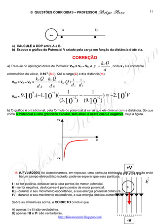 © QUESTÕES CORRIGIDAS – PROFESSOR Rodrigo                      Penna                         11




                               --

   a) CALCULE A DDP entre A e B.
                                       .   A
                                                                  .   B




   b) Esboce o gráfico do Potencial V criado pela carga em função da distância d até ela.

                                                   CORREÇÃO
                                                                     k .Q  0
a) Trata-se de aplicação direta de fórmulas: VAB = VA       –V ,eV =
                                                              B                , onde k 0 é a constante
                                                                      d
eletrostática do vácuo, 9.10 9 (S.I.), Q é a carga(C) e d a distância(m).
                     k 0 .Q k 0 .Q                1    1
    VAB = VA – VB =         −          = k 0 .Q (   −    )
                      dA        dB                dA dB
                  9              −6            1                  1                     5
   VAB   = 9.10 .( −1.10 )(                        −2
                                                        −             −2
                                                                           ) = −2.10 V
                                       (3.10 )              (9.10 )
b) O gráfico é o tradicional, pela fórmula do potencial já se vê que ele diminui com a distância. Só que
como o Potencial é uma grandeza Escalar, tem sinal, e neste caso é negativo. Veja a figura.
                                      +V




                                                                      d




                                      -V


                                                                                            +V
     15. (UFVJM/2006) Ao abandonarmos, em repouso, uma partícula eletrizada, + + + + + região onde
                                                                             + + em uma + +
         há um campo eletrostático isolado, pode-se esperar que essa partícula,                →


   I - se for positiva, deslocar-se-á para pontos de menor potencial.
                                                                                                          E
   II - se for negativa, deslocar-se-á para pontos de maior potencial.                      +
   III - durante o seu movimento espontâneo, a sua energia potencial diminuirá.
   IV - durante o seu movimento espontâneo, a sua energia cinética aumentará.

   Sobre as afirmativas acima, é CORRETO concluir que

   A) apenas I e II são verdadeiras.
   B) apenas III e IV são verdadeiras.
                                                                                   -------------
                                   http://fisicanoenem.blogspot.com/
                                                                                            -V
 