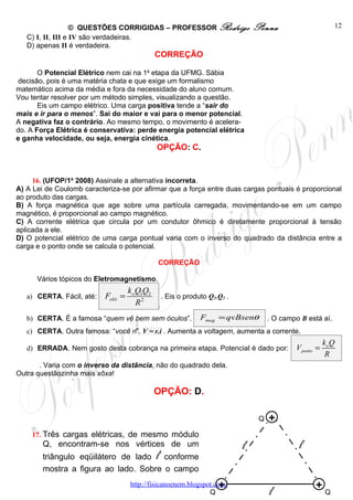 © QUESTÕES CORRIGIDAS – PROFESSOR Rodrigo                  Penna                        12
   C) I, II, III e IV são verdadeiras.
   D) apenas II é verdadeira.
                                               CORREÇÃO

       O Potencial Elétrico nem cai na 1a etapa da UFMG. Sábia
 decisão, pois é uma matéria chata e que exige um formalismo
matemático acima da média e fora da necessidade do aluno comum.
Vou tentar resolver por um método simples, visualizando a questão.
       Eis um campo elétrico. Uma carga positiva tende a “sair do
mais e ir para o menos”. Sai do maior e vai para o menor potencial.
A negativa faz o contrário. Ao mesmo tempo, o movimento é acelera-
do. A Força Elétrica é conservativa: perde energia potencial elétrica
e ganha velocidade, ou seja, energia cinética.
                                               OPÇÃO: C.


     16. (UFOP/1o 2008) Assinale a alternativa incorreta.
A) A Lei de Coulomb caracteriza-se por afirmar que a força entre duas cargas pontuais é proporcional
ao produto das cargas.
B) A força magnética que age sobre uma partícula carregada, movimentando-se em um campo
magnético, é proporcional ao campo magnético.
C) A corrente elétrica que circula por um condutor ôhmico é diretamente proporcional à tensão
aplicada a ele.
D) O potencial elétrico de uma carga pontual varia com o inverso do quadrado da distância entre a
carga e o ponto onde se calcula o potencial.

                                               CORREÇÃO

      Vários tópicos do Eletromagnetismo.
                                     ko Q1Q2
   a) CERTA. Fácil, até:   Felét =              . Eis o produto Q1.Q2 .
                                        R2
   b) CERTA. É a famosa “quem vê bem sem óculos”.            Fmag = qvBsenθ        . O campo B está aí.
   c) CERTA. Outra famosa: “você ri”. V = r.i . Aumenta a voltagem, aumenta a corrente.
                                                                                                       ko Q
   d) ERRADA. Nem gosto desta cobrança na primeira etapa. Potencial é dado por:            V ponto =
                                                                                                        R
       . Varia com o inverso da distância, não do quadrado dela.
Outra questãozinha mais xôxa!

                                               OPÇÃO: D.

                                                                               Q   +
    17. Três cargas elétricas, de mesmo módulo
        Q, encontram-se nos vértices de um                                l                 l
        triângulo eqüilátero de lado l conforme
        mostra a figura ao lado. Sobre o campo

                                                                    +
                                     http://fisicanoenem.blogspot.com/                            +
                                                                Q                  l                   Q
 