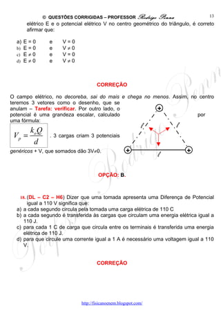 © QUESTÕES CORRIGIDAS – PROFESSOR Rodrigo          Penna              13
        elétrico E e o potencial elétrico V no centro geométrico do triângulo, é correto
        afirmar que:

  a) E = 0        e    V=0
  b) E = 0        e    V≠0
  c) E ≠ 0        e    V=0
  d) E ≠ 0        e    V≠0



                                       CORREÇÃO

O campo elétrico, no decoreba, sai do mais e chega no menos. Assim, no centro
teremos 3 vetores como o desenho, que se
anulam – Tarefa: verificar. Por outro lado, o          +
potencial é uma grandeza escalar, calculado                           por
uma fórmula:
                                                               l           l
         ko Q
 Vp =             . 3 cargas criam 3 potenciais
          d
genéricos + V, que somados dão 3V≠0.                   +                       +
                                                                   l

                                        OPÇÃO: B.



   18. (DL – C2 – H6) Dizer que uma tomada apresenta uma Diferença de Potencial
        igual a 110 V significa que:
  a)   a cada segundo circula pela tomada uma carga elétrica de 110 C
  b)   a cada segundo é transferida às cargas que circulam uma energia elétrica igual a
       110 J.
  c)   para cada 1 C de carga que circula entre os terminais é transferida uma energia
       elétrica de 110 J.
  d)   para que circule uma corrente igual a 1 A é necessário uma voltagem igual a 110
       V.


                                       CORREÇÃO




                               http://fisicanoenem.blogspot.com/
 