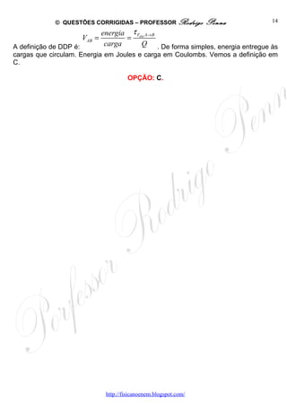 © QUESTÕES CORRIGIDAS – PROFESSOR Rodrigo            Penna          14

                            energia τ Felét A→ B
                    VAB =          =
A definição de DDP é:        carga       Q . De forma simples, energia entregue às
cargas que circulam. Energia em Joules e carga em Coulombs. Vemos a definição em
C.

                                      OPÇÃO: C.




                             http://fisicanoenem.blogspot.com/
 