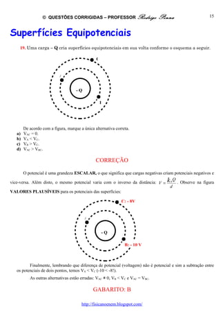 © QUESTÕES CORRIGIDAS – PROFESSOR Rodrigo                      Penna                    15



Superfícies Equipotenciais
     19. Uma carga – Q cria superfícies equipotenciais em sua volta conforme o esquema a seguir.

                                                C


                            A


                                     -Q

                                                    B




        De acordo com a figura, marque a única alternativa correta.
   a)   VAC = 0.
   b)   VA < VC.
   c)   VB > VC.
   d)   VAC > VBC.

                                                CORREÇÃO

       O potencial é uma grandeza ESCALAR, o que significa que cargas negativas criam potenciais negativos e

vice-versa. Além disto, o mesmo potencial varia com o inverso da distância: V = k 0 . Observe na figura
                                                                                      Q
                                                                                    d
VALORES PLAUSÍVEIS para os potenciais das superfícies:

                                                              C: - 8V


                                          A


                                                    -Q

                                                                B: - 10 V



          Finalmente, lembrando que diferença de potencial (voltagem) não é potencial e sim a subtração entre
   os potenciais de dois pontos, temos VA < VC (-10 < -8!).
           As outras alternativas estão erradas: VAC ≠ 0, VB < VC e VAC = VBC.

                                              GABARITO: B

                                        http://fisicanoenem.blogspot.com/
 
