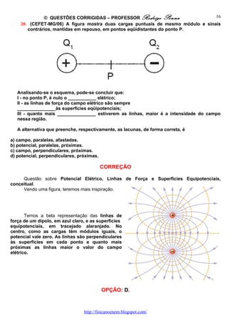 © QUESTÕES CORRIGIDAS – PROFESSOR Rodrigo Penna                    16
    20. (CEFET-MG/06) A figura mostra duas cargas puntuais de mesmo módulo e sinais
       contrários, mantidas em repouso, em pontos eqüidistantes do ponto P.




   Analisando-se o esquema, pode-se concluir que:
   I - no ponto P, é nulo o ___________ elétrico;
   II - as linhas de força do campo elétrico são sempre
   _______________às superfícies eqüipotenciais;
   III - quanto mais _______________ estiverem as linhas, maior é a intensidade do campo
   nessa região.

   A alternativa que preenche, respectivamente, as lacunas, de forma correta, é

a) campo, paralelas, afastadas.
b) potencial, paralelas, próximas.
c) campo, perpendiculares, próximas.
d) potencial, perpendiculares, próximas.

                                           CORREÇÃO

     Questão sobre Potencial Elétrico, Linhas de Força e Superfícies Equipotenciais,
conceitual.
     Vendo uma figura, teremos mais inspiração.




       Temos a bela representação das linhas de
força de um dipolo, em azul claro, e as superfícies
equipotenciais, em tracejado alaranjado. No
centro, como as cargas têm módulos iguais, o
potencial vale zero. As linhas são perpendiculares
às superfícies em cada ponto e quanto mais
próximas as linhas maior o valor do campo
elétrico.




                                           OPÇÃO: D.



                                 http://fisicanoenem.blogspot.com/
 