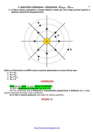 © QUESTÕES CORRIGIDAS – PROFESSOR Rodrigo Penna                           17
    21. A figura abaixo representa o Campo Elétrico criado por uma carga puntual positiva e
        algumas Superfícies Equipotenciais.




                                    B




                                                             A


                                              +
                                                 Q
                                                                       D



                                    C



Sobre os Potenciais e as DDPs entre os pontos destacados é correto afirmar que:
  a) VA < VB .
  b) VB = VD .
  c) VAB = VAC .
  d) VBC > 0.
                                        CORREÇÃO

      Equi significa igual, no caso, IGUAL POTENCIAL!
      Já DDP é Diferença de Potencial, VAB = VA – VB .
      Por fim, lembrando que o Potencial é inversamente proporcional à distância até a carga,
quanto mais perto da carga, maior o potencial.
      B e C têm o mesmo potencial, pois estão na mesma superfície.

                                         OPÇÃO: C.




                                http://fisicanoenem.blogspot.com/
 