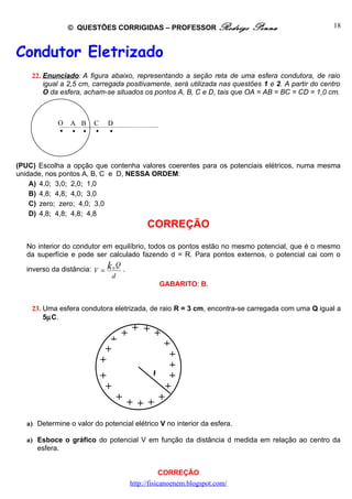 © QUESTÕES CORRIGIDAS – PROFESSOR Rodrigo               Penna                     18



Condutor Eletrizado
    22. Enunciado: A figura abaixo, representando a seção reta de uma esfera condutora, de raio
        igual a 2,5 cm, carregada positivamente, será utilizada nas questões 1 e 2. A partir do centro
        O da esfera, acham-se situados os pontos A, B, C e D, tais que OA = AB = BC = CD = 1,0 cm.



             O   A B    C    D
                         



(PUC) Escolha a opção que contenha valores coerentes para os potenciais elétricos, numa mesma
unidade, nos pontos A, B, C e D, NESSA ORDEM:
    A) 4,0; 3,0; 2,0; 1,0
    B) 4,8; 4,8; 4,0; 3,0
    C) zero; zero; 4,0; 3,0
    D) 4,8; 4,8; 4,8; 4,8
                                          CORREÇÃO
   No interior do condutor em equilíbrio, todos os pontos estão no mesmo potencial, que é o mesmo
   da superfície e pode ser calculado fazendo d = R. Para pontos externos, o potencial cai com o

   inverso da distância: V = k 0 .
                                Q
                              d
                                             GABARITO: B.


    23. Uma esfera condutora eletrizada, de raio R = 3 cm, encontra-se carregada com uma Q igual a
        5µC.

                                 + + + +
                              +       +
                             +          +
                            +           +
                            +       R   +
                             +         +
                               + + + +
                                  +
   a) Determine o valor do potencial elétrico V no interior da esfera.

   a) Esboce o gráfico do potencial V em função da distância d medida em relação ao centro da
      esfera.


                                                CORREÇÃO
                                    http://fisicanoenem.blogspot.com/
 