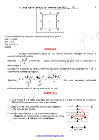 © QUESTÕES CORRIGIDAS – PROFESSOR Rodrigo                          Penna                           2




O potencial elétrico no centro de simetria do quadrado é igual a:
A) 4 2 k0 Q/a
B) 4 k0 Q/a
C) 4 k0 Q/ 2 a
D) zero
                                              CORREÇÃO

              Questão matematizada, típica do seu material inclusive. Aplicação de fórmula e
   conhecimentos matemáticos.

   Potencial:   V =   k   0
                              Q
                                  , e como são 4 cargas idênticas, calcula-se para uma e multiplica-se o
                      d
   resultado por 4.
   Cuidado com a distância da carga ao centro do quadrado: a diagonal de um quadrado vale                   l   2,e
   o centro está no meio da diagonal.


                 V = 4k            0
                                       Q
                                           = 4k   0
                                                      Q
                                                          =
                                                            4 2k    0
                                                                        Q
   Operando:                                                                , com uma passagem sofisticada
                              a 2              a                a
                               2                2
   matematicamente, devido à “des-racionalização” da raiz!

                                                      GABARITO: A


     3. Dois pontos A e B estão separados por uma distância d = 2 cm no interior de um Campo
        Elétrico Uniforme, conforme mostra a figura abaixo.
                                                                                                                →
                          3
   a) Sendo E = 4.10 N/C, determine a diferença de potencial                                    1               E
        VAB entre os dois pontos.

   b) Em qual das trajetórias 1,2 ou 3 mostradas na figura                          A                   B
        o Trabalho da Força Elétrica para transportar uma carga                             2
        entre os pontos A e B será maior? Justifique.
                                                                                                    3




                                                                                        d = 2 cm


                                            http://fisicanoenem.blogspot.com/
 