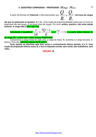 © QUESTÕES CORRIGIDAS – PROFESSOR Rodrigo                    Penna                  20


                                                                 Q Q
      A partir da fórmula do Potencial, é fácil demonstrar que    =    1       2 . Há troca de cargas

                                                                 R R 1        2
até que os potenciais se igualem, V1 = V2 . Uma noção de proporcionalidade mostra que no início os
potenciais não são iguais, e vai haver troca de cargas. Por sinal, próton, positivo, não anda nestas
estórias. A carga total é 3Q + 2Q = 5Q.
                                  x 5Q − x
      Calculando o equilíbrio:      =      ,x=
                                               15Q
                                                4
                                                   = 3,75Q                 e a outra esfera (menor, A,
                                 3R   R
de carga 5Q – x) fica com 1,25Q. Ambas POSITIVAS!
      Comparando a carga inicial de cada uma, a carga da maior, B, aumenta e a carga da outra, A,
diminui. Para isto, elétrons migram de B para A.
      Duas opções se eliminam pelo bom senso e conhecimento básico demais: A e C. Uma
noção de proporção elimina outra, B, e leva à resposta correta, sem conta, sem trabalheira, sem
nada...
                                            OPÇÃO: D.




                                   http://fisicanoenem.blogspot.com/
 