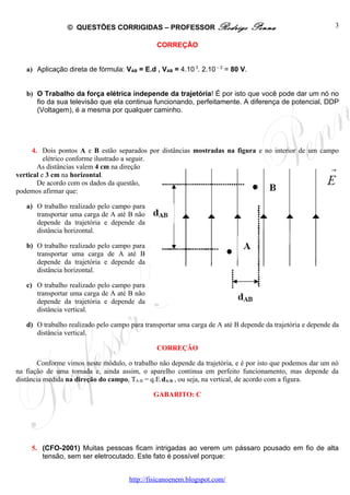 © QUESTÕES CORRIGIDAS – PROFESSOR Rodrigo                      Penna                       3

                                               CORREÇÃO


   a) Aplicação direta de fórmula: VAB = E.d , VAB = 4.10 3. 2.10 – 2 = 80 V.


   b) O Trabalho da força elétrica independe da trajetória! É por isto que você pode dar um nó no
      fio da sua televisão que ela continua funcionando, perfeitamente. A diferença de potencial, DDP
      (Voltagem), é a mesma por qualquer caminho.




      4. Dois pontos A e B estão separados por distâncias mostradas na figura e no interior de um campo
          elétrico conforme ilustrado a seguir.
        As distâncias valem 4 cm na direção
vertical e 3 cm na horizontal.
        De acordo com os dados da questão,
podemos afirmar que:

   a) O trabalho realizado pelo campo para
      transportar uma carga de A até B não
      depende da trajetória e depende da
      distância horizontal.

   b) O trabalho realizado pelo campo para
      transportar uma carga de A até B
      depende da trajetória e depende da
      distância horizontal.

   c) O trabalho realizado pelo campo para
      transportar uma carga de A até B não
      depende da trajetória e depende da
      distância vertical.

   d) O trabalho realizado pelo campo para transportar uma carga de A até B depende da trajetória e depende da
      distância vertical.

                                               CORREÇÃO

       Conforme vimos neste módulo, o trabalho não depende da trajetória, e é por isto que podemos dar um nó
na fiação de uma tomada e, ainda assim, o aparelho continua em perfeito funcionamento, mas depende da
distância medida na direção do campo, TA-B = q.E.dA-B , ou seja, na vertical, de acordo com a figura.

                                              GABARITO: C




     5. (CFO-2001) Muitas pessoas ficam intrigadas ao verem um pássaro pousado em fio de alta
        tensão, sem ser eletrocutado. Este fato é possível porque:


                                      http://fisicanoenem.blogspot.com/
 
