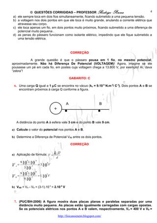 © QUESTÕES CORRIGIDAS – PROFESSOR Rodrigo Penna                                  4
a)      ele sempre toca em dois fios simultaneamente, ficando submetido a uma pequena tensão.
b)      a voltagem nos dois pontos em que ele toca é muito grande, anulando a corrente elétrica que
        atravessa seu corpo.
c)      ele toca apenas um fio, em dois pontos muito próximos, ficando submetido a uma diferença de
        potencial muito pequena .
d)      as penas do pássaro funcionam como isolante elétrico, impedindo que ele fique submetido a
        uma tensão elétrica.



                                                           CORREÇÃO

           A grande questão é que o pássaro pousa em 1 fio, no mesmo potencial,
aproximadamente. Não há Diferença De Potencial (VOLTAGEM)! Agora, imagine se ele
pousasse um pé em cada fio, em postes cuja voltagem chega a 13.800 V, por exemplo! Aí, dava
“zebra”!

                                                           GABARITO: C

 6. Uma carga Q igual a 1 µC se encontra no vácuo (ko = 9.10 9 N.m 2/ C 2). Dois pontos A e B se
    encontram próximos à carga Q conforme a figura.




                                         +           . A
                                                                              . B



     A distância do ponto A à esfera vale 3 cm e do ponto B vale 9 cm.

a) Calcule o valor do potencial nos pontos A e B.

b) Determine a Diferença de Potencial VAB entre os dois pontos.

                                                           CORREÇÃO


a) Aplicação de fórmula: V =             k   0
                                                 Q
                                             d
                9        −6
            9.10 1.10               5
V   A
        =
              3.10
                    −2
                              = 3.10 V

                9        −6
            9.10 1.10              5
V   B
        =
              9.10
                    −2
                              = 1.10 V


b) VAB = VA - VB = (3-1).10 5 = 2.10 5 V



 7. (PUC/BH-2006) A figura mostra duas placas planas e paralelas separadas por uma
    distância muito pequena. As placas estão igualmente carregadas com cargas opostas.
    Se os potenciais elétricos nos pontos A e B valem, respectivamente, VA = 400 V e VB =

                                                 http://fisicanoenem.blogspot.com/
 