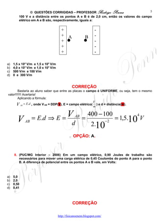 © QUESTÕES CORRIGIDAS – PROFESSOR Rodrigo Penna                        5
        100 V e a distância entre os pontos A e B é de 2,0 cm, então os valores do campo
        elétrico em A e B são, respectivamente, iguais a:


                                       +                        -
                                       + A               B      -
                                       +                        -
                                       +                        -
                                       +                        -

a)   1,5 x 104 V/m e 1,5 x 104 V/m
b)   4,0 x 104 V/m e 1,0 x 104 V/m
c)   500 V/m e 100 V/m
d)   0 e 300 V/m


                                               CORREÇÃO
        Bastaria ao aluno saber que entre as placas o campo é UNIFORME, ou seja, tem o mesmo
valor!!!!!!! Acertaria!
        Aplicando a fórmula:
                                                            V
       V AB = E.d , onde V AB = DDP(V), E = campo elétrico( m ) e d = distância(m).

                  = E.d ⇒ E = V
                                                           400 − 100                 4
       V     AB
                                               d
                                                 AB
                                                       =
                                                              2.10
                                                                         −2
                                                                              = 1,5.10 V

                                                OPÇÃO: A.



     8. (PUC/MG Interior – 2006) Em um campo elétrico, 0,90 Joules de trabalho são
        necessários para mover uma carga elétrica de 0,45 Coulombs do ponto A para o ponto
        B. A diferença de potencial entre os pontos A e B vale, em Volts:



a)   5,0
b)   2,0
c)   0,50
d)   0,41



                                               CORREÇÃO

                                     http://fisicanoenem.blogspot.com/
 