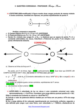© QUESTÕES CORRIGIDAS – PROFESSOR Rodrigo               Penna                   7




    10. (CEFET/MG-2006-modificada) A figura mostra duas cargas puntuais de mesmo módulo
        e sinais contrários, mantidas em repouso, em pontos eqüidistantes do ponto P.




           Analise o esquema e responda:
   a) O Campo Elétrico em P é > 0, = 0 ou < 0? JUSTIFIQUE.
   b) O Potencial Elétrico em P é > 0, = 0 ou < 0? JUSTIFIQUE.
   c) Sendo Q o módulo das cargas Q 1 e Q 2, r a distância que as separa do ponto P e k a
      constante eletrostática do vácuo, CALCULE o Potencial do ponto P em relação a um
      ponto infinitamente distante.
                                           CORREÇÃO




   a) Observe as linhas de força em P.

     No centro, em P, há linhas, logo ⇒ E ≠ 0, particularmente, E > 0. Quer dizer que EXISTE UM
CAMPO ELÉTRICO EM P. Aliás, não existe E < 0! Para casa: por quê?
          k 0 .Q , onde k é a constante eletrostática do vácuo, 9.10 9 (S.I.), Q é a carga(C) e d a
  b) V =                 0

             d
       distância(m).
   Para cargas de módulos iguais e sinais contrários, eqüidistantes de P, temos:
    + V – V = 0!
   c) Já o fizemos, no item anterior: V = 0.


     11. (UFOP-2005) A velocidade da luz no vácuo é uma constante universal com valor,
         aproximadamente, c = 3x108m/s. Considere uma carga elétrica pontual positiva Q = 10C.
   Dada a constante de Coulomb no vácuo k0 = 9x109Nm2/C2:
   A) Calcule o valor do potencial elétrico medido por um físico em um ponto a 10 6m da carga
   elétrica Q.
   B) Se a carga elétrica Q for colocada repentinamente em movimento uniforme, segundo a
   reta definida pela carga e por esse físico, com velocidade v 0 = 1000m/s, afastando-se do

                                   http://fisicanoenem.blogspot.com/
 