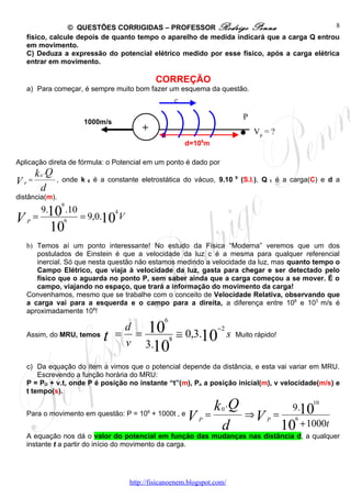© QUESTÕES CORRIGIDAS – PROFESSOR Rodrigo Penna                            8
   físico, calcule depois de quanto tempo o aparelho de medida indicará que a carga Q entrou
   em movimento.
   C) Deduza a expressão do potencial elétrico medido por esse físico, após a carga elétrica
   entrar em movimento.

                                            CORREÇÃO
   a) Para começar, é sempre muito bom fazer um esquema da questão.




                                                                          .
                                                  c

                                                                          P
                    1000m/s
                                      +                                       VP = ?
                                                      d=106m

Aplicação direta de fórmula: o Potencial em um ponto é dado por
      k 0 .Q
VP  =        , onde k 0 é a constante eletrostática do vácuo, 9.10    9
                                                                          (S.I.), Q   1   é a carga(C) e d a
       d
distância(m).
                9
       9.10 .10               4
VP=             6
                    = 9,0.10 V
           10
   b) Temos aí um ponto interessante! No estudo da Física “Moderna” veremos que um dos
      postulados de Einstein é que a velocidade da luz c é a mesma para qualquer referencial
      inercial. Só que nesta questão não estamos medindo a velocidade da luz, mas quanto tempo o
      Campo Elétrico, que viaja à velocidade da luz, gasta para chegar e ser detectado pelo
      físico que o aguarda no ponto P, sem saber ainda que a carga começou a se mover. É o
      campo, viajando no espaço, que trará a informação do movimento da carga!
   Convenhamos, mesmo que se trabalhe com o conceito de Velocidade Relativa, observando que
   a carga vai para a esquerda e o campo para a direita, a diferença entre 108 e 103 m/s é
   aproximadamente 108!
                                              6

                              = = 10 8 ≅ 0,3.10 s
                               d               −2
   Assim, do MRU, temos
                          t    v 3.10
                                                                      Muito rápido!



   c) Da equação do item a vimos que o potencial depende da distância, e esta vai variar em MRU.
       Escrevendo a função horária do MRU:
   P = PO + v.t, onde P é posição no instante “t”(m), Po a posição inicial(m), v velocidade(m/s) e
   t tempo(s).

                                                       k .Q      0                            9.10
                                                                                                    10

                                                   V =                     ⇒V P =
                                        6
   Para o movimento em questão: P = 10 + 1000t , e
                                                         P                                     6
                                                        d                                  10 + 1000t
   A equação nos dá o valor do potencial em função das mudanças nas distância d, a qualquer
   instante t a partir do início do movimento da carga.




                                  http://fisicanoenem.blogspot.com/
 