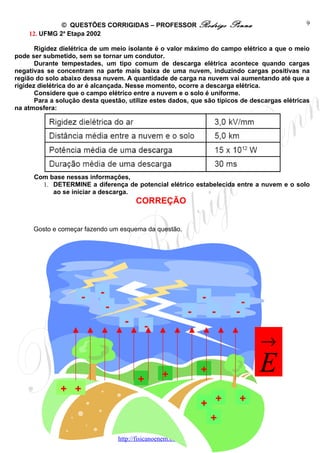 © QUESTÕES CORRIGIDAS – PROFESSOR Rodrigo                    Penna              9
    12. UFMG 2a Etapa 2002

       Rigidez dielétrica de um meio isolante é o valor máximo do campo elétrico a que o meio
pode ser submetido, sem se tornar um condutor.
       Durante tempestades, um tipo comum de descarga elétrica acontece quando cargas
negativas se concentram na parte mais baixa de uma nuvem, induzindo cargas positivas na
região do solo abaixo dessa nuvem. A quantidade de carga na nuvem vai aumentando até que a
rigidez dielétrica do ar é alcançada. Nesse momento, ocorre a descarga elétrica.
       Considere que o campo elétrico entre a nuvem e o solo é uniforme.
       Para a solução desta questão, utilize estes dados, que são típicos de descargas elétricas
na atmosfera:




      Com base nessas informações,
        1. DETERMINE a diferença de potencial elétrico estabelecida entre a nuvem e o solo
           ao se iniciar a descarga.
                                         CORREÇÃO


      Gosto e começar fazendo um esquema da questão.




                     -     -                                      -
                               -                                                -
                                                             -         -    -
                                     -      -
                                                                                    →

                                          +        +             +                  E
              + +
                                                                 + +         +
                                                                  +
                                   http://fisicanoenem.blogspot.com/
 