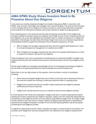 AIMA KPMG Study Shows Investors Need to Be
Proactive About Due Diligence
A new study was recently released by hedge fund industry lobby group AIMA in conjunction with
KPMG. They surveyed 150 hedge fund managers from around the globe. The study primarily focuses
on the changing nature of the hedge fund industry focused on around asset flows and a predicted
continuing trend of institutional investors continuing to allocate to hedge funds going forward.

One interesting point in the study was that the data showed that nearly 90% of the hedge funds
surveyed reported increased investor due diligence since 2008. As part of this increased demand for
due diligence, the survey also highlights the increased need for investor transparency in hedge fund
operations. Interestingly, the data shows that those hedge funds have not universally responded by
hiring additional staff to support the demands of this increased transparency. Of note:

           68% of hedge fund managers reported that they had not increased staff headcount in order
            to increase transparency management to investors since 2008

           69% of hedge fund managers reported that they have not increased staff headcount in order
            to respond to investors’ demand for due diligence

These findings are even more puzzling when considering that an overwhelming 88% of hedge funds
indicated that they feel that investors have become more demanding in terms of due diligence since
2008.

So why would hedge fund managers acknowledge a trend of increasingly demanding due diligence,
but not staff up to appropriately deal with these meetings and provide transparency?

While there is not one right answer to this question, there are likely a number of candidates
including:

           Some resource strapped hedge funds may not feel it is the best use of resources to focus on
            this area and instead are focusing on retaining investment talent or keeping profits

           Hedge funds may feel that they can handle investor operational due diligence requests
            sufficiently with internal resources

           Hedge funds may feel that the onus is on investors to drive the due diligence process

It is this last point that merits some discussion. Hedge funds take a myriad of approaches towards
dealing with investor operational due diligence requests. Indeed, even the individuals responsible for
overseeing the due diligence process can vary widely among different hedge funds. At a larger hedge
fund for example, they may have an investor relations employee dedicated solely to responding to
operational due diligence requests. At smaller firm’s the Chief Operating Officer may be the person
overseeing the due diligence process.

In regards to responding to actual investor requests once again a myriad of options are present. For
example, some hedge fund may have prepared their own operational due diligence questionnaire

© 2012 Corgentum Consulting, LLC
 