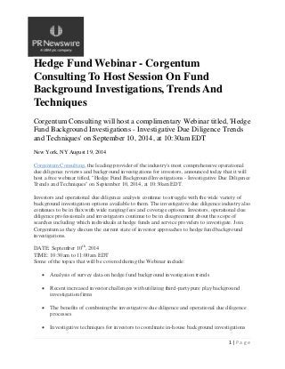 1 | P a g e
Hedge Fund Webinar - Corgentum
Consulting To Host Session On Fund
Background Investigations, Trends And
Techniques
Corgentum Consulting will host a complimentary Webinar titled, 'Hedge
Fund Background Investigations - Investigative Due Diligence Trends
and Techniques' on September 10, 2014, at 10:30am EDT
New York, NY August 19, 2014
Corgentum Consulting, the leading provider of the industry's most comprehensive operational
due diligence reviews and background investigations for investors, announced today that it will
host a free webinar titled, "Hedge Fund Background Investigations - Investigative Due Diligence
Trends and Techniques" on September 10, 2014, at 10:30am EDT.
Investors and operational due diligence analysts continue to struggle with the wide variety of
background investigation options available to them. The investigative due diligence industry also
continues to be in flux with wide ranging fees and coverage options. Investors, operational due
diligence professionals and investigators continue to be in disagreement about the scope of
searches including which individuals at hedge funds and service providers to investigate. Join
Corgentum as they discuss the current state of investor approaches to hedge fund background
investigations.
DATE: September 10th
, 2014
TIME: 10:30am to 11:00am EDT
Some of the topics that will be covered during the Webinar include:
 Analysis of survey data on hedge fund background investigation trends
 Recent increased investor challenges with utilizing third-party pure play background
investigation firms
 The benefits of combining the investigative due diligence and operational due diligence
processes
 Investigative techniques for investors to coordinate in-house background investigations
 