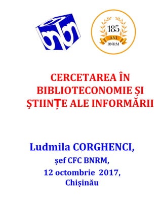 CERCETAREA ÎN
BIBLIOTECONOMIE ȘI
ȘTIIN E ALE INFORMĂRIIȚ
Ludmila CORGHENCI,
șef CFC BNRM,
12 octombrie 2017,
Chișinău
 