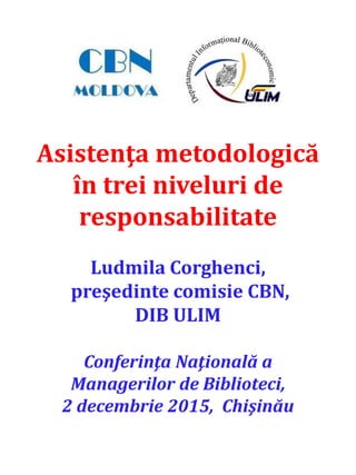 Asistenţa metodologică
în trei niveluri de
responsabilitate
Ludmila Corghenci,
preşedinte comisie CBN,
DIB ULIM
Conferinţa Naţională a
Managerilor de Biblioteci,
2 decembrie 2015, Chişinău
 