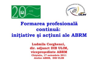 Formarea profesională continuă:  iniţiative şi acţiuni ale ABRM Ludmila Corghenci,  dir. adjunct DIB ULIM, vicepreşedinte ABRM Chişinău, 17 noiembrie 2011 Atelier ABRM,  DIB ULIM 