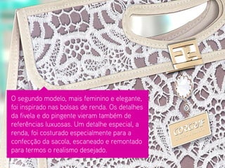 O segundo modelo, mais feminino e elegante, foi inspirado nas bolsas de renda. Os detalhes da fivela e do pingente vieram também de referências luxuosas. Um detalhe especial, a renda, foi costurado especialmente para a confecção da sacola, escaneado e remontado para termos o realismo desejado.  