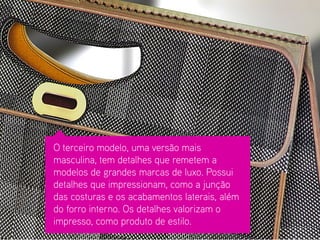 O terceiro modelo, uma versão mais masculina, tem detalhes que remetem a modelos de grandes marcas de luxo. Possui detalhes que impressionam, como a junção das costuras e os acabamentos laterais, além do forro interno. Os detalhes valorizam o impresso, como produto de estilo.  