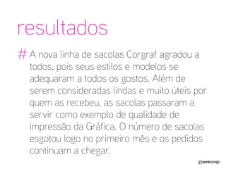 resultados 
# 
A nova linha de sacolas Corgraf agradou a todos, pois seus estilos e modelos se adequaram a todos os gostos. Além de serem consideradas lindas e muito úteis por quem as recebeu, as sacolas passaram a servir como exemplo de qualidade de impressão da Gráfica. O número de sacolas esgotou logo no primeiro mês e os pedidos continuam a chegar.  