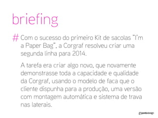Com o sucesso do primeiro Kit de sacolas ”I’m a Paper Bag”, a Corgraf resolveu criar uma segunda linha para 2014. 
A tarefa era criar algo novo, que novamente demonstrasse toda a capacidade e qualidade da Corgraf, usando o modelo de faca que o cliente dispunha para a produção, uma versão com montagem automática e sistema de trava nas laterais. 
briefing 
#  