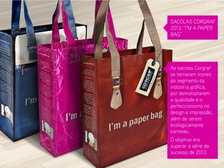 SACOLAS CORGRAF 2013: “I’M A PAPER BAG” 
As sacolas Corgraf se tornaram ícones do segmento da indústria gráfica, por demonstrarem a qualidade e o perfeccionismo no design e impressão, além de serem ecologicamente corretas. 
O objetivo era superar a série de sucesso de 2013.  