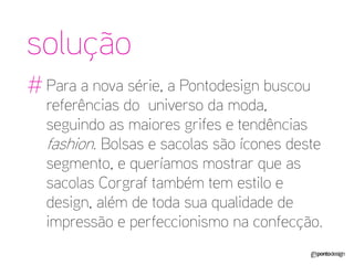 solução 
# 
Para a nova série, a Pontodesign buscou referências do universo da moda, seguindo as maiores grifes e tendências fashion. Bolsas e sacolas são ícones deste segmento, e queríamos mostrar que as sacolas Corgraf também tem estilo e design, além de toda sua qualidade de impressão e perfeccionismo na confecção.  