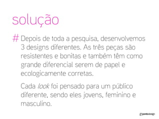 solução 
# 
Depois de toda a pesquisa, desenvolvemos 3 designs diferentes. As três peças são resistentes e bonitas e também têm como grande diferencial serem de papel e ecologicamente corretas. 
Cada look foi pensado para um público diferente, sendo eles jovens, feminino e masculino.  