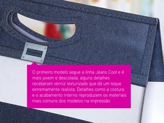 O primeiro modelo segue a linha Jeans Cool e é mais jovem e descolada, alguns detalhes receberam verniz texturizado que dá um toque extremamente realista. Detalhes como a costura e o acabamento interno reproduzem os materiais mais comuns dos modelos na impressão.  