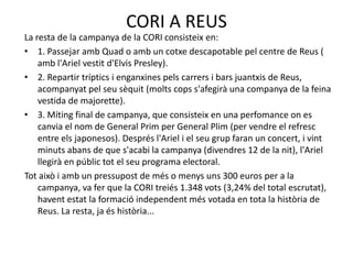 CORI A REUSLa resta de la campanya de la CORI consisteix en:1. PassejarambQuad o amb un cotxe descapotable pel centre de Reus ( ambl'Arielvestitd'ElvisPresley).2. Repartir tríptics i enganxinespelscarrers i barsjuantxis de Reus, acompanyatpelseusèquit (moltscopss'afegirà una companya de la feina vestida de majorette).3. Míting final de campanya, que consisteix en una perfomanceon es canvia el nom de General Prim per General Plim (per vendre el refresc entre elsjaponesos). Desprésl'Ariel i el seugrupfaran un concert, i vintminutsabans de que s'acabi la campanya (divendres 12 de la nit), l'Arielllegirà en públictot el seu programa electoral.Totaixò i amb un pressupost de més o menysuns 300 euros per a la campanya, va fer que la CORI treiés 1.348 vots (3,24% del total escrutat), haventestat la formacióindependentmés votada en tota la història de Reus. La resta, jaéshistòria...