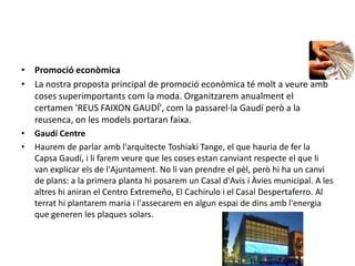PromocióeconòmicaLa nostraproposta principal de promocióeconòmica té molt a veureamb coses superimportantscom la moda. Organitzaremanualment el certamen 'REUS FAIXON GAUDÍ', com la passarel·la Gaudí però a la reusenca, on les models portaran faixa.Gaudí CentreHaurem de parlar ambl'arquitecteToshiakiTange, el que hauria de fer la Capsa Gaudí, i lifaremveure que les coses estancanviant respecte el que li van explicar els de l'Ajuntament. No li van prendre el pèl, peròhi ha un canvi de plans: a la primera planta hiposarem un Casal d'Avis i Àvies municipal. A les altreshianiran el Centro Extremeño, El Cachirulo i el Casal Despertaferro. Al terrathiplantaremmaria i l'assecarem en algunespai de dinsambl'energia que generen les plaques solars.