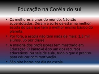 Educação na Coréia do sul
• Os melhores alunos do mundo. Não são
  superdotados. Deram a sorte de estar na melhor
  escola do país que tem o melhor ensino básico do
  planeta.
• Por fora, a escola não tem nada de mais: 1,3 mil
  alunos, 35 por classe.
• A maioria dos professores tem mestrado em
  Educação. O karaokê é só um dos recursos
  educativos. Na sala de aula, tudo o que é preciso
  para educar com motivação.
• São oito horas por dia na escola.
 