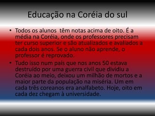 Educação na Coréia do sul
• Todos os alunos têm notas acima de oito. É a
  média na Coréia, onde os professores precisam
  ter curso superior e são atualizados e avaliados a
  cada dois anos. Se o aluno não aprende, o
  professor é reprovado.
• Tudo isso num país que nos anos 50 estava
  destruído por uma guerra civil que dividiu a
  Coréia ao meio, deixou um milhão de mortos e a
  maior parte da população na miséria. Um em
  cada três coreanos era analfabeto. Hoje, oito em
  cada dez chegam à universidade.
 