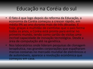 Educação na Coréia do sul
• O fato é que logo depois da reforma da Educação, a
  economia da Coréia começou a crescer rápido, em
  média 9% ao ano durante mais de três décadas. E
  hoje, graças à multidão de cientistas que o país forma
  todos os anos, a Coréia está pronta para entrar no
  primeiro mundo, tendo como cartão de visitas uma
  incrível capacidade de inovação tecnológica. Desde a
  área de computação até na genética.
• Nos laboratórios onde lideram pesquisas de clonagem
  terapêutica, nas grandes corporações que espalharam
  marcas coreanas no mercado mundial de eletrônicos e
  de automóveis, aparece a revolução econômica que
  começou em casa.
 