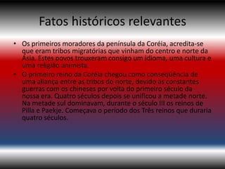 Fatos históricos relevantes
• Os primeiros moradores da península da Coréia, acredita-se
  que eram tribos migratórias que vinham do centro e norte da
  Ásia. Estes povos trouxeram consigo um idioma, uma cultura e
  uma religião animista.
• O primeiro reino da Coréia chegou como conseqüência de
  uma aliança entre as tribos do norte, devido às constantes
  guerras com os chineses por volta do primeiro século da
  nossa era. Quatro séculos depois se unificou a metade norte.
  Na metade sul dominavam, durante o século III os reinos de
  Pilla e Paekje. Começava o período dos Três reinos que duraria
  quatro séculos.
 