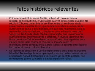 Fatos históricos relevantes
• China sempre influiu sobre Coréia, sobretudo no referente à
  religião, com o budismo, e Coréia por sua vez influia sobre o Japão. No
  século XIX houve uma série de conflitos entre os senhores rivais
  aparecendo a dinastia Koryo, que também recebeu as ameaças de
  outros reinos como o dos mongóis, até que esta finalmente, caiu. O
  neo confucianismo deslocou o budismo, com a dinastia nova de Yi
  Song-Gye. No fim da Idade Média reinou Sejão, que inventou uma
  escrita fonética incrementando o alfabeto. A invasão japonesa nos
  finais do século XVI foi um desastre para Coréia. Nos seguintes anos
  vieram novas lutas contra os chineses e invasões com os
  manchúes, como conseqüência Coréia isolou-se durante um século e
  foi conhecido como o Reino Eremita.
• Os japoneses ocuparam a Coréia explorando-a até a Segunda Guerra
  Mundial. Pouco depois foi ocupada pelos russos no Norte e os norte-
  americanos no Sul. Colocando a Coréia em um conflito político, que
  terminou na guerra da Coréia e deixou o país em ruínas.
 