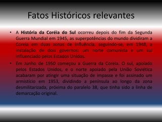 Fatos Históricos relevantes
• A História da Coréia do Sul ocorreu depois do fim da Segunda
  Guerra Mundial em 1945, as superpotências do mundo dividiram a
  Coreia em duas zonas de influência, seguindo-se, em 1948, a
  instalação de dois governos: um norte comunista e um sul
  influenciado pelos Estados Unidos.
• Em Junho de 1950 começou a Guerra da Coreia. O sul, apoiado
  pelos Estados Unidos, e o norte apoiado pela União Soviética
  acabaram por atingir uma situação de impasse e foi assinado um
  armistício em 1953, dividindo a península ao longo da zona
  desmilitarizada, próxima do paralelo 38, que tinha sido a linha de
  demarcação original.
 