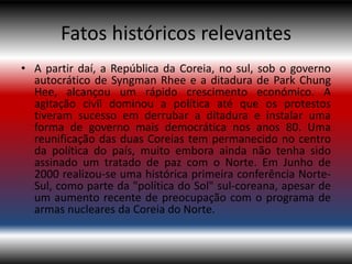Fatos históricos relevantes
• A partir daí, a República da Coreia, no sul, sob o governo
  autocrático de Syngman Rhee e a ditadura de Park Chung
  Hee, alcançou um rápido crescimento económico. A
  agitação civil dominou a política até que os protestos
  tiveram sucesso em derrubar a ditadura e instalar uma
  forma de governo mais democrática nos anos 80. Uma
  reunificação das duas Coreias tem permanecido no centro
  da política do país, muito embora ainda não tenha sido
  assinado um tratado de paz com o Norte. Em Junho de
  2000 realizou-se uma histórica primeira conferência Norte-
  Sul, como parte da "política do Sol" sul-coreana, apesar de
  um aumento recente de preocupação com o programa de
  armas nucleares da Coreia do Norte.
 