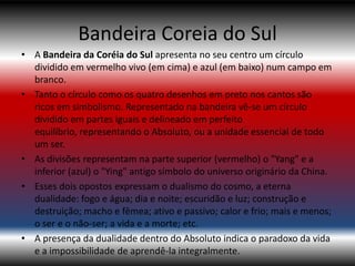 Bandeira Coreia do Sul
• A Bandeira da Coréia do Sul apresenta no seu centro um círculo
  dividido em vermelho vivo (em cima) e azul (em baixo) num campo em
  branco.
• Tanto o círculo como os quatro desenhos em preto nos cantos são
  ricos em simbolismo. Representado na bandeira vê-se um círculo
  dividido em partes iguais e delineado em perfeito
  equilíbrio, representando o Absoluto, ou a unidade essencial de todo
  um ser.
• As divisões representam na parte superior (vermelho) o "Yang" e a
  inferior (azul) o "Ying" antigo símbolo do universo originário da China.
• Esses dois opostos expressam o dualismo do cosmo, a eterna
  dualidade: fogo e água; dia e noite; escuridão e luz; construção e
  destruição; macho e fêmea; ativo e passivo; calor e frio; mais e menos;
  o ser e o não-ser; a vida e a morte; etc.
• A presença da dualidade dentro do Absoluto indica o paradoxo da vida
  e a impossibilidade de aprendê-la integralmente.
 